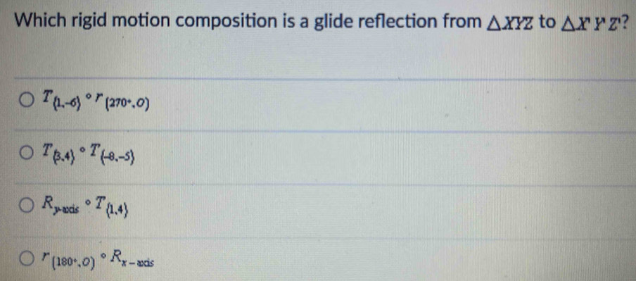 Which rigid motion composition is a glide reflection from △ XYZ to △ XYZ'
T_(1,-6)circ r_(270/ 0)
T_(3,4)circ T_(-8,-5)
R_pto ardscirc T_ 1,4 
^r_(180°,0)^circ R_x-axis