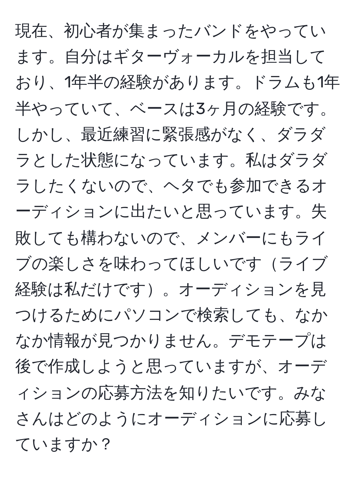 現在、初心者が集まったバンドをやっています。自分はギターヴォーカルを担当しており、1年半の経験があります。ドラムも1年半やっていて、ベースは3ヶ月の経験です。しかし、最近練習に緊張感がなく、ダラダラとした状態になっています。私はダラダラしたくないので、ヘタでも参加できるオーディションに出たいと思っています。失敗しても構わないので、メンバーにもライブの楽しさを味わってほしいですライブ経験は私だけです。オーディションを見つけるためにパソコンで検索しても、なかなか情報が見つかりません。デモテープは後で作成しようと思っていますが、オーディションの応募方法を知りたいです。みなさんはどのようにオーディションに応募していますか？