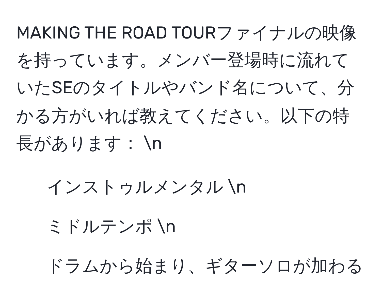 MAKING THE ROAD TOURファイナルの映像を持っています。メンバー登場時に流れていたSEのタイトルやバンド名について、分かる方がいれば教えてください。以下の特長があります： n
- インストゥルメンタル n
- ミドルテンポ n
- ドラムから始まり、ギターソロが加わる