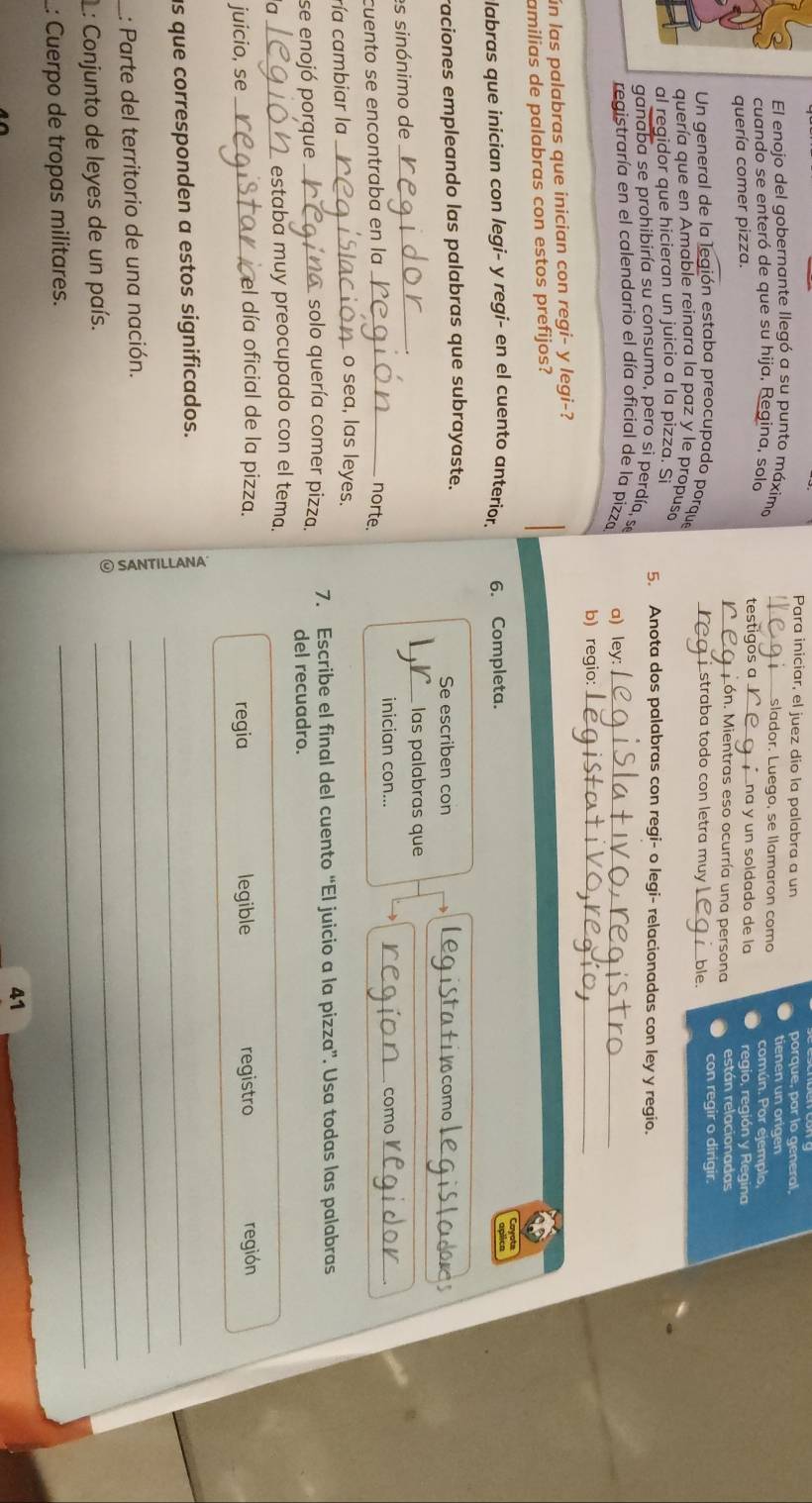 Para iniciar, el juez dio la palabra a un porque, par lo general,
El enojo del gobernante llegó a su punto máxima _Eslador. Luego, se llamaron como
cuando se enteró de que su hija, Regina, solo testigos a_ na y un soldado de la común. Por ejemplo
regio, región y Regina
quería comer pizza. _Món. Mientras eso ocurría una persona están relacionadas
Un general de la legión estaba preocupado porque  straba todo con letra muy _ble. con regir o dirigir.
quería que en Amable reinara la paz y le propusa
al regidor que hicieran un juicio a la pizza. Si 5. Anota dos palabras con regi- o legi- relacionadas con ley y regio.
ganaba se prohibiría su consumo, pero si perdía, se
registraría en el calendario el día oficial de la pizza a) ley:_
b) regio:_
ún las palabras que inician con regi- y legi-?
amilias de palabras con estos prefijos?
labras que inician con legi- y regi- en el cuento anterior. 6. Completa. Cayots
raciones empleando las palabras que subrayaste. Se escriben con Stativcomo
_ las palabras que
es sinónimo de __ion como     
inician con...
cuento se encontraba en la _norte.
ría cambiar la_
o sea, las leyes.
se enojó porque_
solo quería comer pizza. 7. Escribe el final del cuento “El juicio a la pizza”. Usa todas las palabras
del recuadro.
a _estaba muy preocupado con el tema.
el día oficial de la pizza.
juicio, se _regia legible registro región
as que corresponden a estos significados._
_: Parte del territorio de una nación.
_
L: Conjunto de leyes de un país.
_
: Cuerpo de tropas militares.
_
41