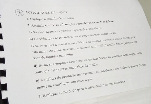 ACtiviDaDES da LiçÃo 
1. Explique o significado de rísco. 
2. Assinale com V as afirmações verdadeiras e com F as falsas 
a) Na vida, apenas as pessoas é que pode correr riscos. 
b) Na vida, quer as pessoas como as empresas pode correr riscos. 
c) Se eu estiver a vender arroz Xirico, e de repente os clientes deixar de comprar 
esta marca de arroz, passarem a comprar arroz Feliz Família. Isto representa um 
risco de liquidez para mim. 
d) Se na sua empresa aceita que os clientes levem os produtos para pagar num 
outro dia, isso representa o risco de crédito. 
e) As falhas de produção que resultam em produtos com defeitos dentro da sua 
empresa, constituem um risco legal. 
3. Explique como pode gerír o risco dentro da sua empresa