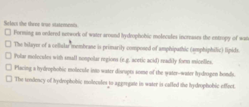 Select the three true statements
Forming an ordered network of water around hydrophobic molecules increases the entropy of wat
The bilayer of a cellular membrane is primarily composed of amphipathic (amphiphilic) lipids.
Polar molecules with small nonpolar regions (e.g. acetic acid) readily form micelles.
Placing a hydrophobic molecule into water disrupts some of the water--water hydrogen bonds.
The tendency of hydrophobic molecules to aggregate in water is called the hydrophobic effect.