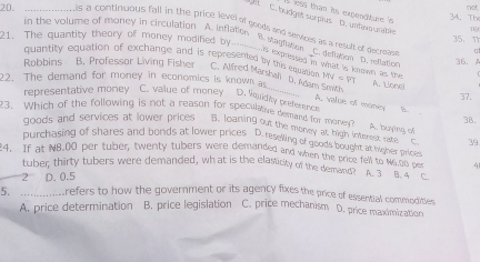 not
gt C. budget surplus D. unfav urable I less than its expendture n
20. in the volume of money in circulation A. Inflaties
34. The TCt
is a continuous fall in the price level of goods and serues as a result of decrease C. deflation D. reflation
21. The quantity theory of money modified by
35. T
B. stagnation hs expressed in wat is koown as the
quantity equation of exchange and is represented by this revation
36. 
Rabbins B. Professor Living Fisher C. Alfned Marshai D. Adam Smith
22. The demand for money in economics is known as WN=FT A. Lione
37.
representative money C. value of money D. Vqvidity preference B.
A. value of momic
23. Which of the following is not a reason for speculative demand for moner A. buying o 38.
goods and services at lower prices B. loaning out the money at high interest rate C 39
purchasing of shares and bonds at lower prices D. reselling of goods bought at wigher price
4. If at NB.00 per tuber, twenty tubers were demanded and when the price fell to Nef Drices 4
tuber, thirty tubers were demanded, what is the elasticity of the demand? A sga
2° D. 0.5 C.
5. _refers to how the government or its agency fixes the price of essentiall commodities
A. price determination B. price legislation C. price mechanism D. price maximization