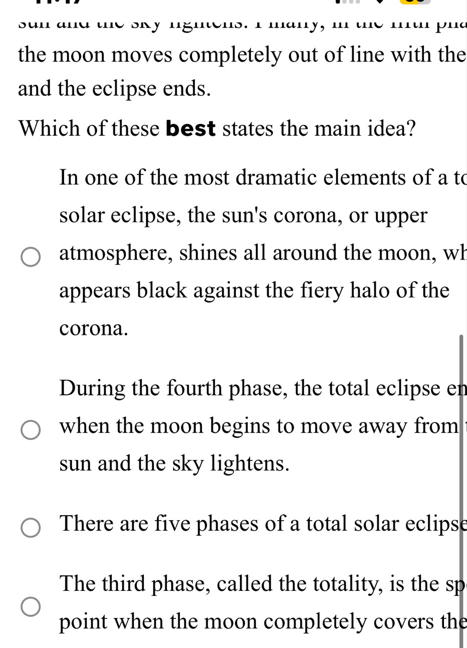 san and the sky ngntens. I many, mn the mu phd
the moon moves completely out of line with the
and the eclipse ends.
Which of these best states the main idea?
In one of the most dramatic elements of a to
solar eclipse, the sun's corona, or upper
atmosphere, shines all around the moon, wh
appears black against the fiery halo of the
corona.
During the fourth phase, the total eclipse en
when the moon begins to move away from
sun and the sky lightens.
There are five phases of a total solar eclipse
The third phase, called the totality, is the sp
point when the moon completely covers the