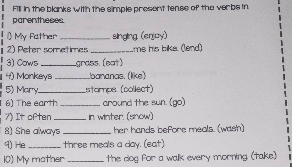 Fill in the blanks with the simple present tense of the verbs in 
parentheses. 
1) My father _singing. (enjoy) 
2) Peter sometimes _me his bike. (lend) 
3) Cows _grass. (eat) 
4) Monkeys _.bananas. (like) 
5) Mary._ stamps. (collect) 
6) The earth _around the sun. (go) 
7) It often _in winter. (snow) 
8) She always _her hands before meals. (wash) 
9) He _three meals a day. (eat) 
10) My mother _the dog for a walk every morning. (take)