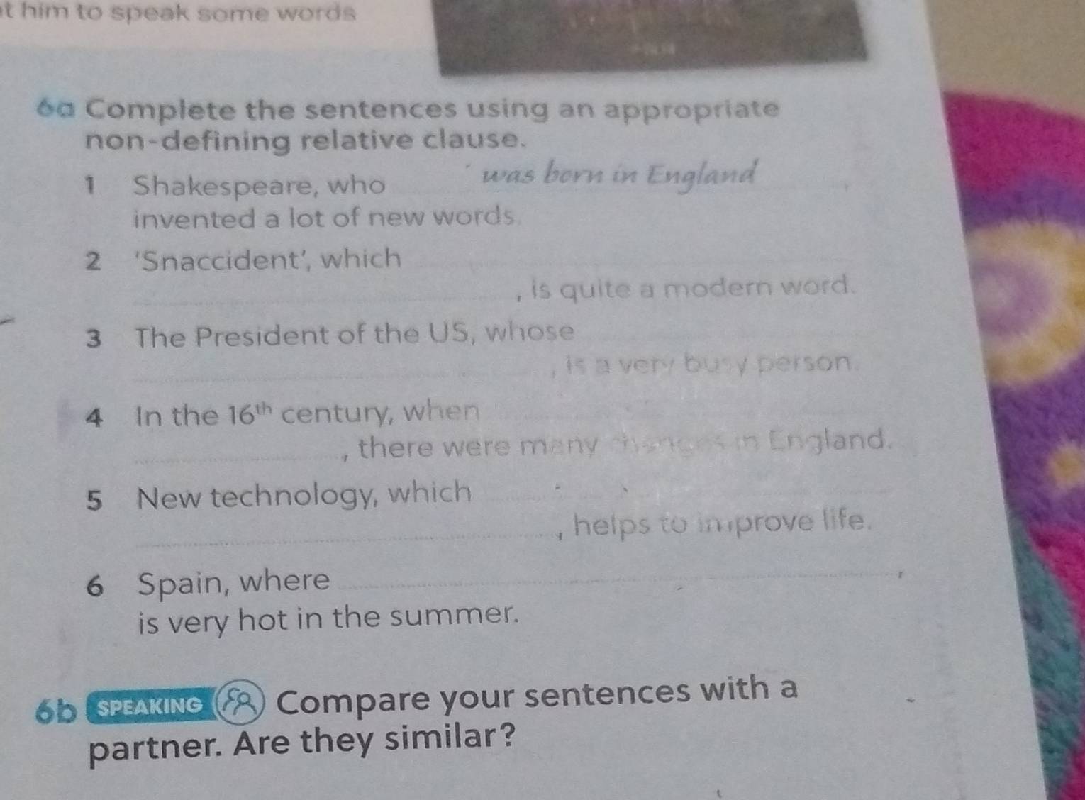 him to speak some words . 
6a Complete the sentences using an appropriate 
non-defining relative clause. 
1 Shakespeare, who 
was born in England 
invented a lot of new words. 
2 ‘Snaccident’, which_ 
_, is quite a modern word. 
3 The President of the US, whose 
_ 
_is a very busy person. 
4 In the 16^(th) century, when_ 
_ 
_, there were many changes in England. 
5 New technology, which_ 
_ 
_ 
_ 
, helps to improve life . 
6 Spain, where_ 
is very hot in the summer. 
OOESPEAKING Compare your sentences with a 
partner. Are they similar?