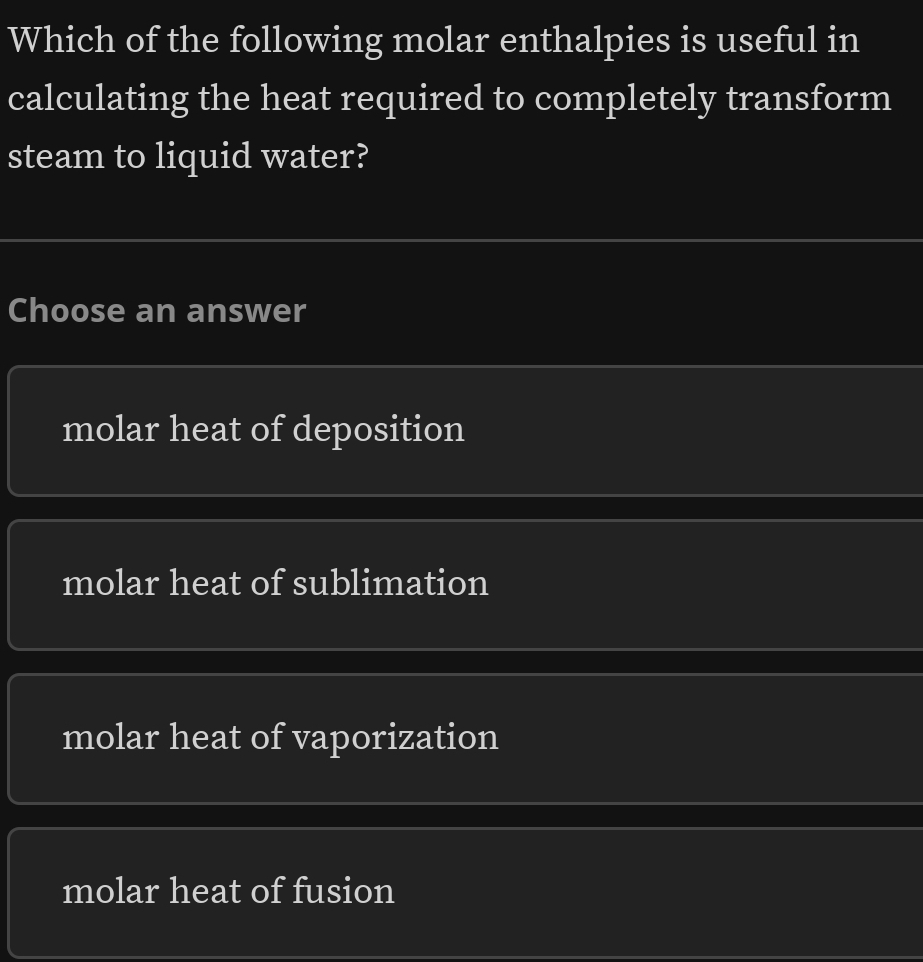 Which of the following molar enthalpies is useful in
calculating the heat required to completely transform
steam to liquid water?
Choose an answer
molar heat of deposition
molar heat of sublimation
molar heat of vaporization
molar heat of fusion