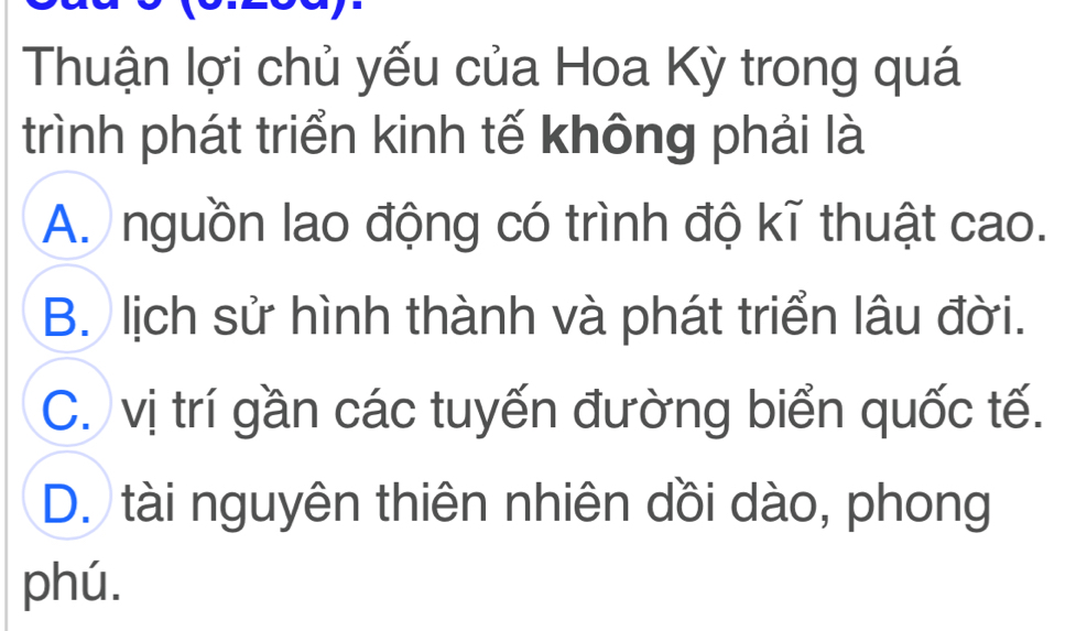 Thuận lợi chủ yếu của Hoa Kỳ trong quá
trình phát triển kinh tế không phải là
A. nguồn lao động có trình độ kĩ thuật cao.
B. lịch sử hình thành và phát triển lâu đời.
C. vị trí gần các tuyến đường biển quốc tế.
D. tài nguyên thiên nhiên dồi dào, phong
phú.