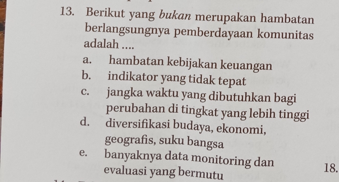 Berikut yang bukan merupakan hambatan
berlangsungnya pemberdayaan komunitas
adalah ....
a. hambatan kebijakan keuangan
b. indikator yang tidak tepat
c. jangka waktu yang dibutuhkan bagi
perubahan di tingkat yang lebih tinggi
d. diversifikasi budaya, ekonomi,
geografis, suku bangsa
e. banyaknya data monitoring dan
evaluasi yang bermutu 18.