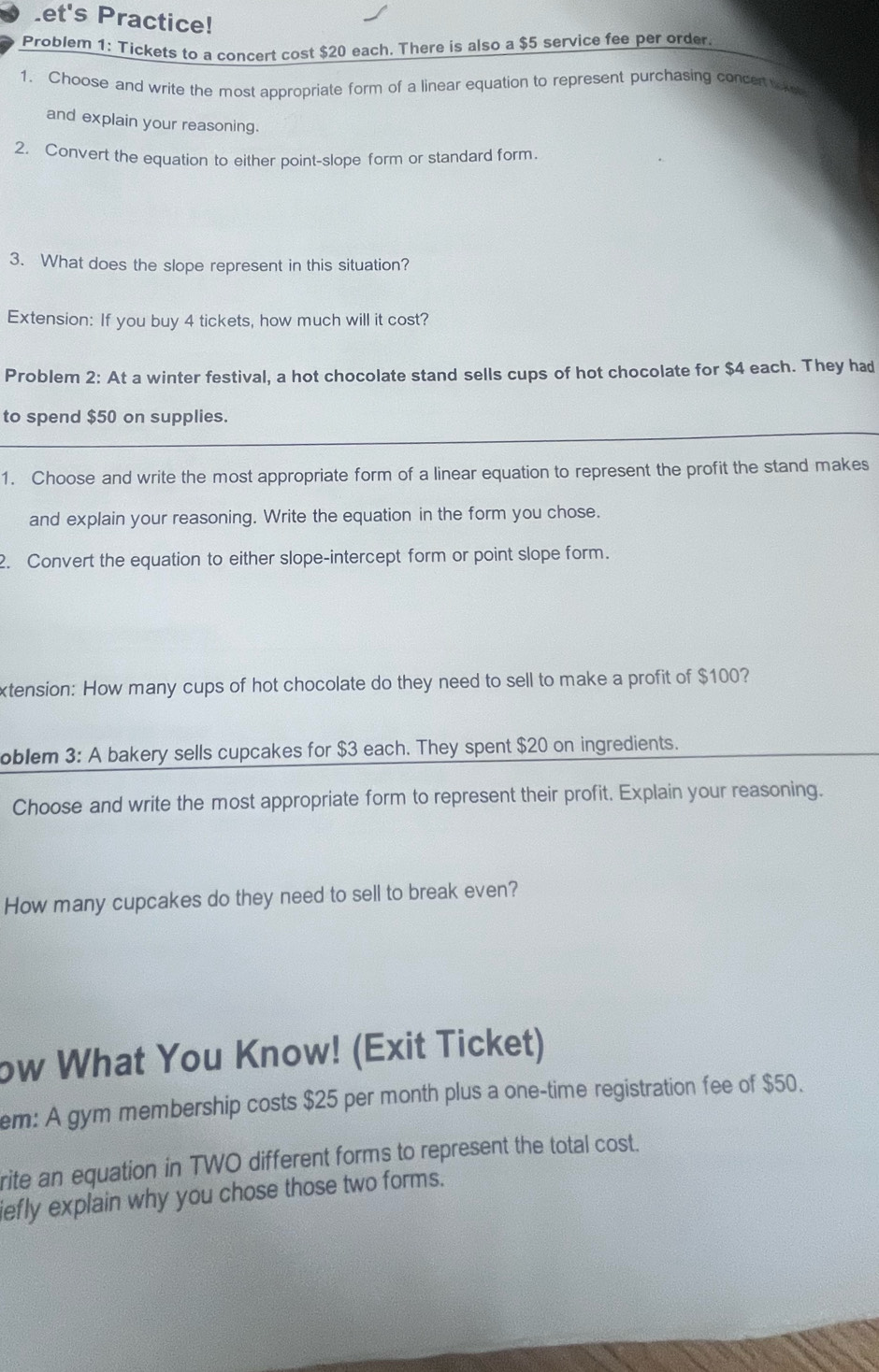 et's Practice! 
Problem 1: Tickets to a concert cost $20 each. There is also a $5 service fee per order. 
1. Choose and write the most appropriate form of a linear equation to represent purchasing concert tok 
and explain your reasoning. 
2. Convert the equation to either point-slope form or standard form. 
3. What does the slope represent in this situation? 
Extension: If you buy 4 tickets, how much will it cost? 
Problem 2: At a winter festival, a hot chocolate stand sells cups of hot chocolate for $4 each. They had 
_ 
to spend $50 on supplies. 
1. Choose and write the most appropriate form of a linear equation to represent the profit the stand makes 
and explain your reasoning. Write the equation in the form you chose. 
2. Convert the equation to either slope-intercept form or point slope form. 
xtension: How many cups of hot chocolate do they need to sell to make a profit of $100? 
oblem 3: A bakery sells cupcakes for $3 each. They spent $20 on ingredients. 
Choose and write the most appropriate form to represent their profit. Explain your reasoning. 
How many cupcakes do they need to sell to break even? 
ow What You Know! (Exit Ticket) 
em: A gym membership costs $25 per month plus a one-time registration fee of $50. 
rite an equation in TWO different forms to represent the total cost. 
iefly explain why you chose those two forms.