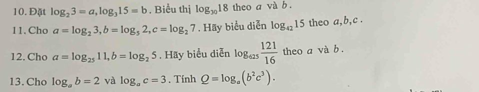 Đặt log _23=a, log _315=b. Biểu thị log _3018 theo a và b. 
11.Cho a=log _23, b=log _52, c=log _27. Hãy biểu diễn log _4215 theo a, b, c. 
12. Cho a=log _2511, b=log _25. Hãy biểu diễn log _625 121/16  theo a và b. 
13. Cho log _ab=2 và log _ac=3. Tính Q=log _a(b^2c^3).