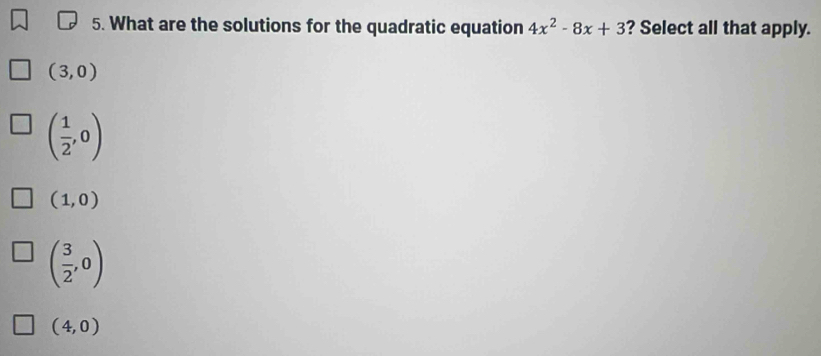 What are the solutions for the quadratic equation 4x^2-8x+3 ? Select all that apply.
(3,0)
( 1/2 ,0)
(1,0)
( 3/2 ,0)
(4,0)