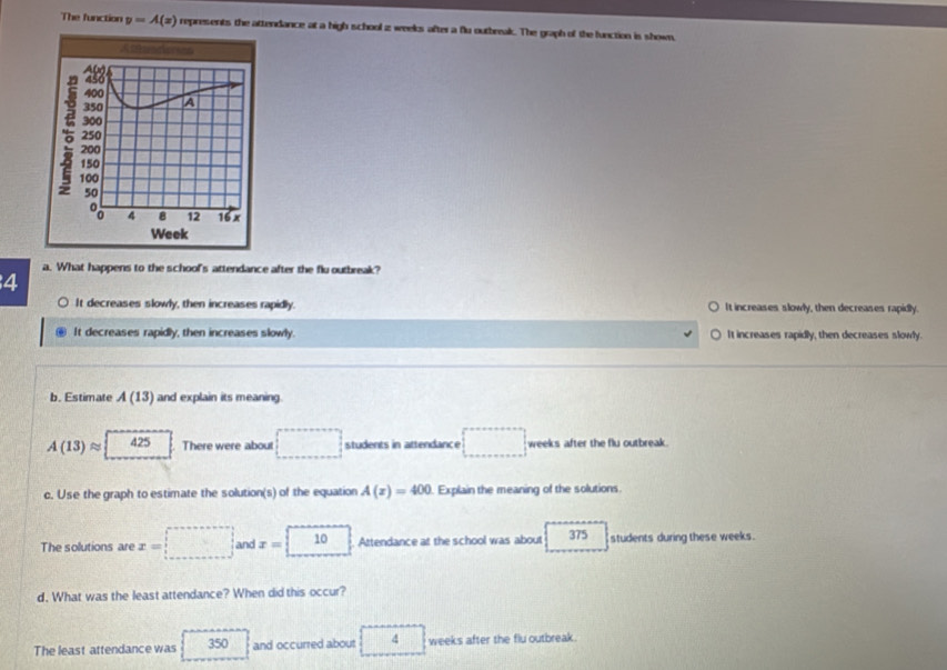 The function y=A(x) represents the attendance at a high school z weeks after a flu outbreak. The graph of the function is shown.
a. What happens to the school's attendance after the flu outbreak?
4
It decreases slowly, then increases rapidly. It increases slowly, then decreases rapidly.
It decreases rapidly, then increases slowly. It increases rapidly, then decreases slowly.
b. Estimate A(13) and explain its meaning.
A(13)approx 1 425 There were about □ students in attendance □ weeks after the flu outbreak
c. Use the graph to estimate the solution(s) of the equation A(x)=400 Explain the meaning of the solutions.
The solutions are x=□ and x=□ Attendance at the school was about 375 students during these weeks.
d. What was the least attendance? When did this occur?
The least attendance was 350 and occurred about 4 weeks after the flu outbreak .