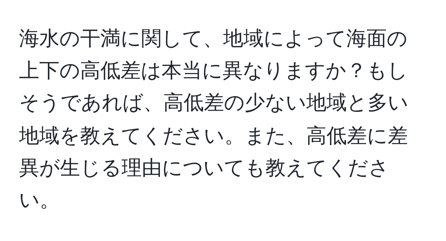 海水の干満に関して、地域によって海面の上下の高低差は本当に異なりますか？もしそうであれば、高低差の少ない地域と多い地域を教えてください。また、高低差に差異が生じる理由についても教えてください。