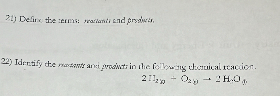 Define the terms: reactants and products. 
22) Identify the reactants and products in the following chemical reaction.
2H_2(g)+O_2(g)to 2H_2O_(l)