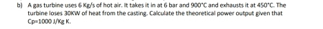 A gas turbine uses 6 Kg/s of hot air. It takes it in at 6 bar and 900°C and exhausts it at 450°C The 
turbine loses 30KW of heat from the casting. Calculate the theoretical power output given that
Cp=1000J/KgK.