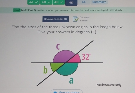 4A 4B 4C 4D 4E Summary 
New! Multi Part Question - when you answer this question we'll mark each part individually 
Bookwork code: 4D allowed Calculator 
Find the sizes of the three unknown angles in the image below. 
Give your answers in degrees (^circ ). 
C
32°
b 
a Not drawn accurately