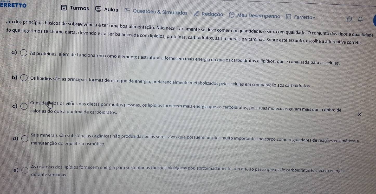 ERRETTO Turmas Aulas Questões & Simulados Redação Meu Desempenho Ferretto+
Um dos princípios básicos de sobrevivência é ter uma boa alimentação. Não necessariamente se deve comer em quantidade, e sim, com qualidade. O conjunto dos tipos e quantidade
do que ingerimos se chama dieta, devendo esta ser balanceada com lipídios, proteínas, carboidratos, sais minerais e vitaminas. Sobre este assunto, escolha a alternativa correta.
a) As proteínas, além de funcionarem como elementos estruturais, fornecem mais energia do que os carboidratos e lipídios, que é canalizada para as células.
b) Os lipídios são as principais formas de estoque de energia, preferencialmente metabolizados pelas células em comparação aos carboidratos.
c) Considermos os vilões das dietas por muitas pessoas, os lipídios fornecem mais energia que os carboidratos, pois suas moléculas geram mais que o dobro de
calorias do que a queima de carboidratos.
d) Sais minerais são substâncias orgânicas não produzidas pelos seres vivos que possuem funções muito importantes no corpo como reguladores de reações enzimáticas e
manutenção do equilíbrio osmótico.
e) As reservas dos lipídios fornecem energia para sustentar as funções biológicas por, aproximadamente, um dia, ao passo que as de carboidratos fornecem energia
durante semanas.