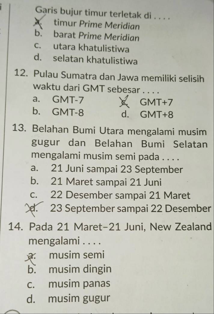 Garis bujur timur terletak di . . . .
A timur Prime Meridian
b. barat Prime Meridian
c. utara khatulistiwa
d. selatan khatulistiwa
12. Pulau Sumatra dan Jawa memiliki selisih
waktu dari GMT sebesar . . . .
a. GMT-7 GMT+7
b. GMT-8 d. GMT+8
13. Belahan Bumi Utara mengalami musim
gugur dan Belahan Bumi Selatan
mengalami musim semi pada . . . .
a. 21 Juni sampai 23 September
b. 21 Maret sampai 21 Juni
c. 22 Desember sampai 21 Maret. 23 September sampai 22 Desember
14. Pada 21 Maret- 21 Juni, New Zealand
mengalami . . . .
musim semi
b. musim dingin
c. musim panas
d. musim gugur