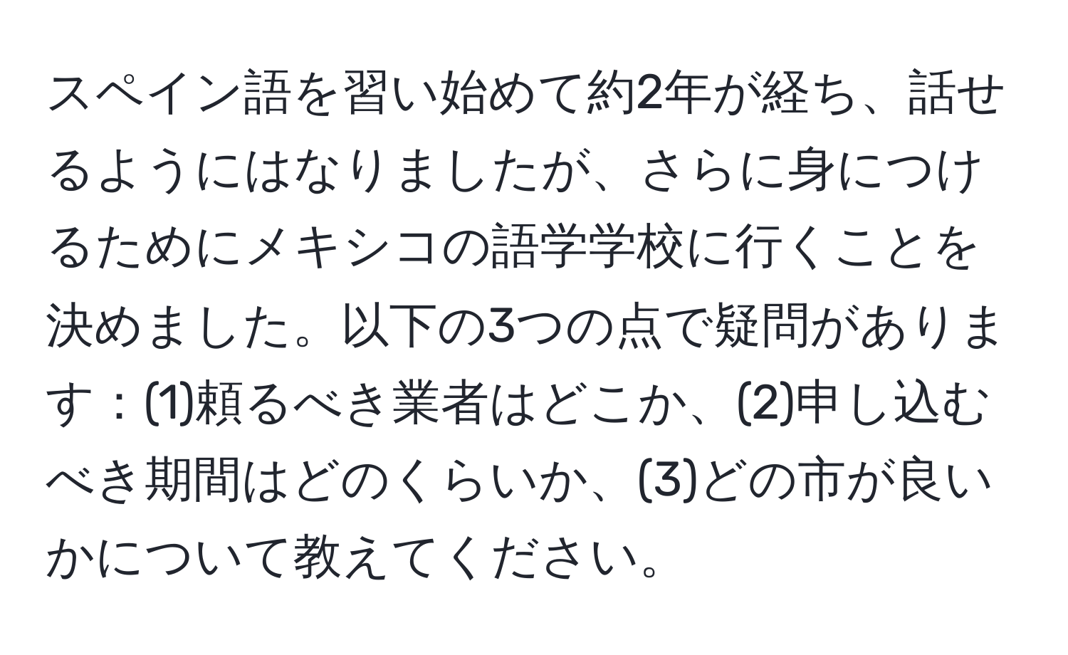 スペイン語を習い始めて約2年が経ち、話せるようにはなりましたが、さらに身につけるためにメキシコの語学学校に行くことを決めました。以下の3つの点で疑問があります：(1)頼るべき業者はどこか、(2)申し込むべき期間はどのくらいか、(3)どの市が良いかについて教えてください。