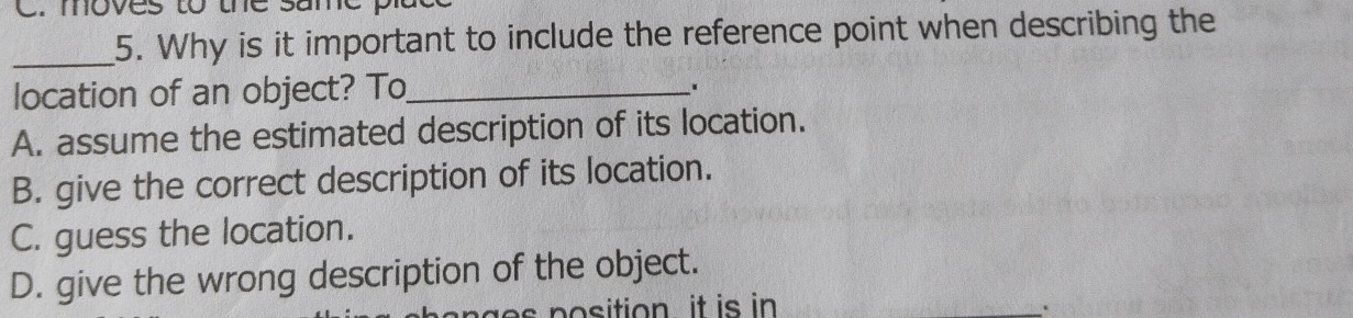 moves to the same pla
_5. Why is it important to include the reference point when describing the
location of an object? To_
A. assume the estimated description of its location.
B. give the correct description of its location.
C. guess the location.
D. give the wrong description of the object.
ng e s position it is in _.