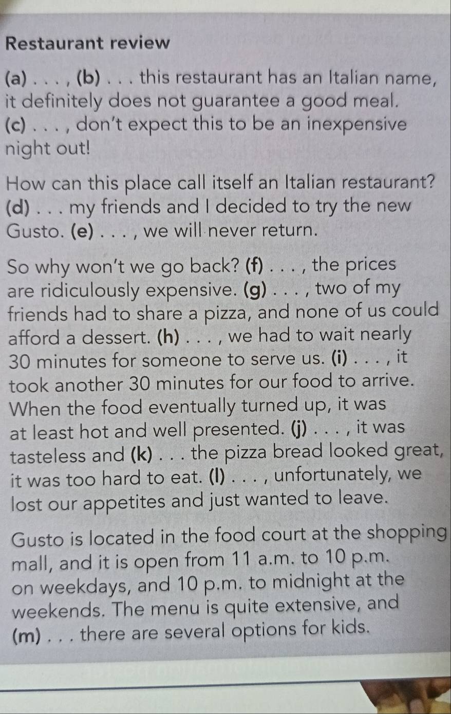 Restaurant review 
(a) . . . , (b) . . . this restaurant has an Italian name, 
it definitely does not guarantee a good meal. 
(c) . . . , don’t expect this to be an inexpensive 
night out! 
How can this place call itself an Italian restaurant? 
(d) . . . my friends and I decided to try the new 
Gusto. (e) . . . , we will never return. 
So why won’t we go back? (f) . . . , the prices 
are ridiculously expensive. (g) . . . , two of my 
friends had to share a pizza, and none of us could 
afford a dessert. (h) . . . , we had to wait nearly
30 minutes for someone to serve us. (i) . . . , it 
took another 30 minutes for our food to arrive. 
When the food eventually turned up, it was 
at least hot and well presented. (j) . . . , it was 
tasteless and (k) . . . the pizza bread looked great, 
it was too hard to eat. (I) . . . , unfortunately, we 
lost our appetites and just wanted to leave. 
Gusto is located in the food court at the shopping 
mall, and it is open from 11 a.m. to 10 p.m. 
on weekdays, and 10 p.m. to midnight at the 
weekends. The menu is quite extensive, and 
(m) . . . there are several options for kids.