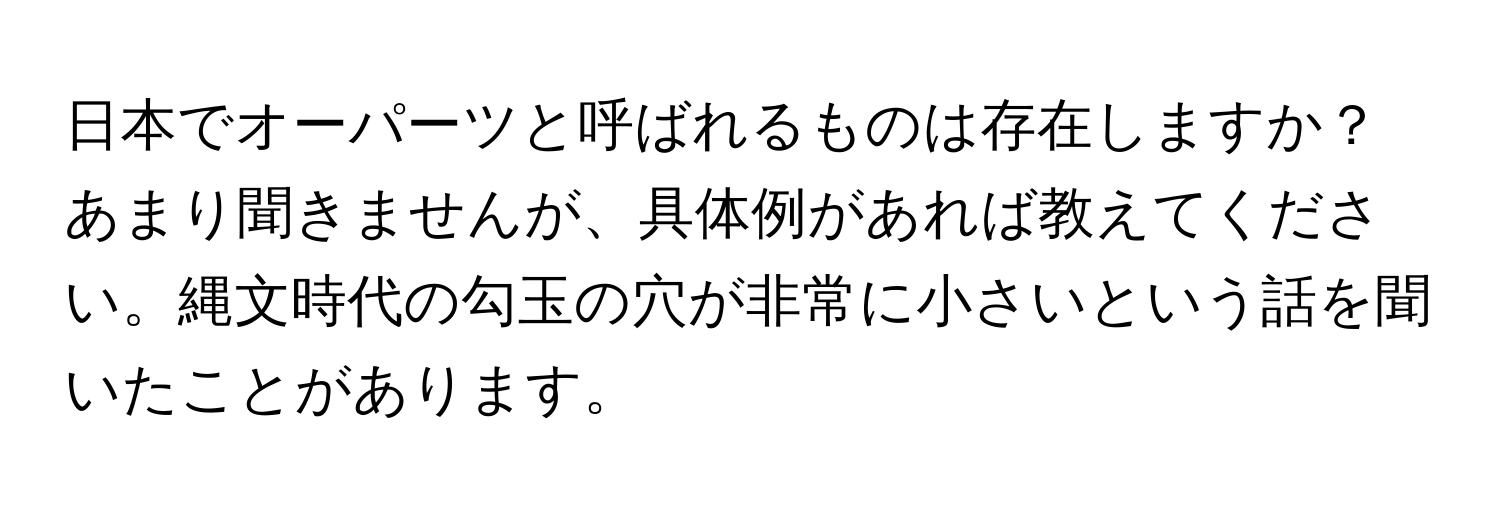 日本でオーパーツと呼ばれるものは存在しますか？あまり聞きませんが、具体例があれば教えてください。縄文時代の勾玉の穴が非常に小さいという話を聞いたことがあります。