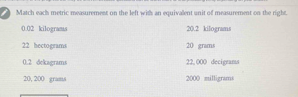 Match each metric measurement on the left with an equivalent unit of measurement on the right.
0.02 kilograms 20.2 kilograms
22 hectograms 20 grams
0.2 dekagrams 22, 000 decigrams
20, 200 grams 2000 milligrams