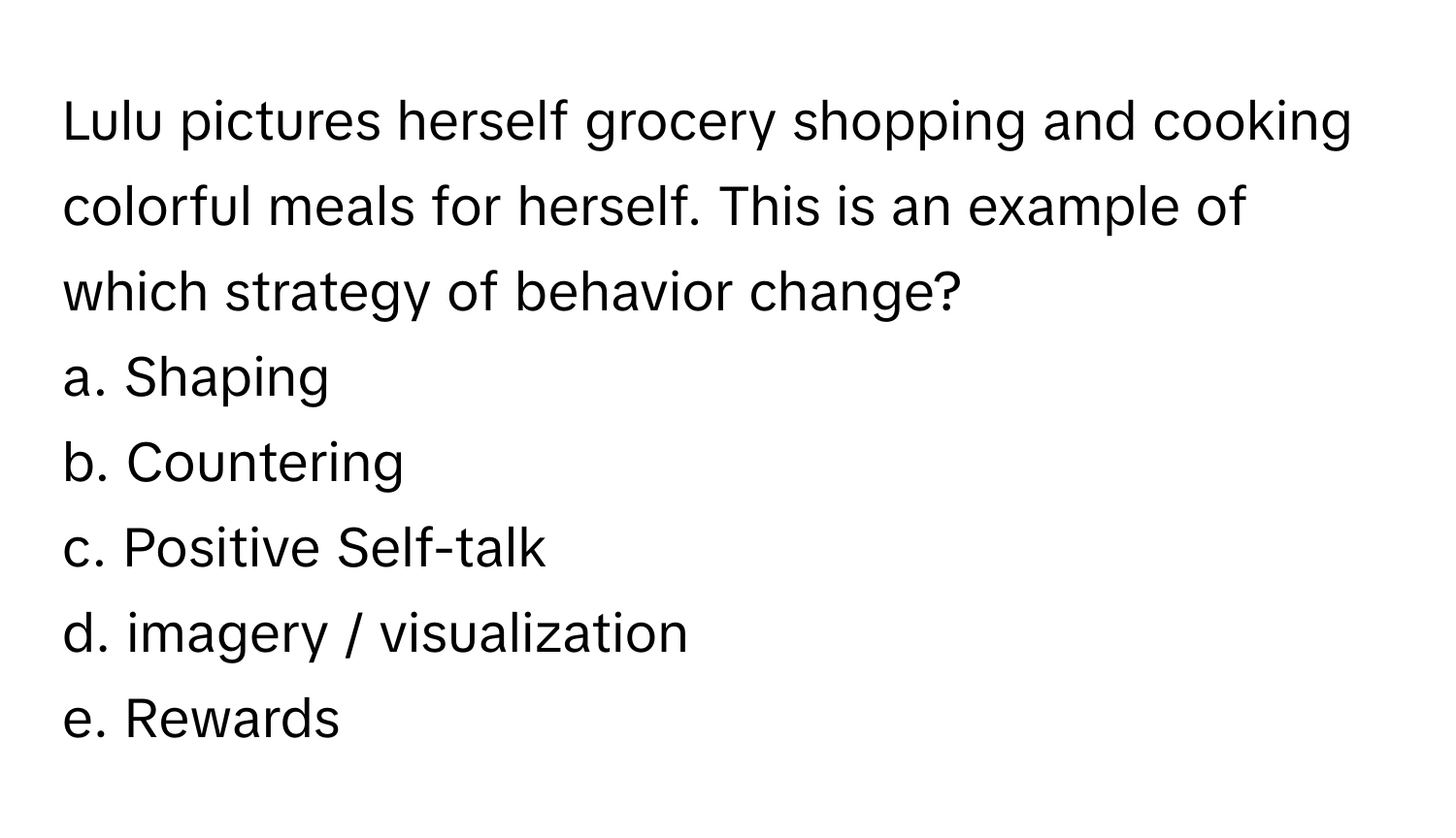 Lulu pictures herself grocery shopping and cooking colorful meals for herself. This is an example of which strategy of behavior change?

a. Shaping
b. Countering
c. Positive Self-talk
d. imagery / visualization
e. Rewards