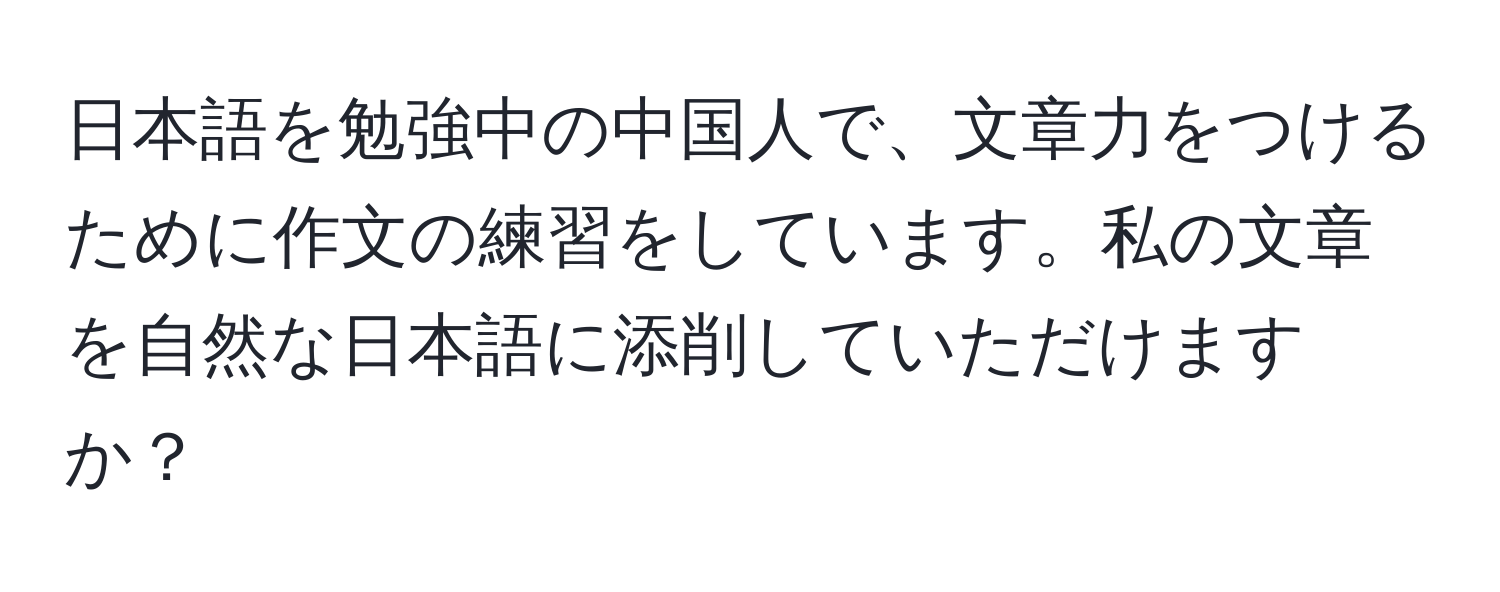 日本語を勉強中の中国人で、文章力をつけるために作文の練習をしています。私の文章を自然な日本語に添削していただけますか？