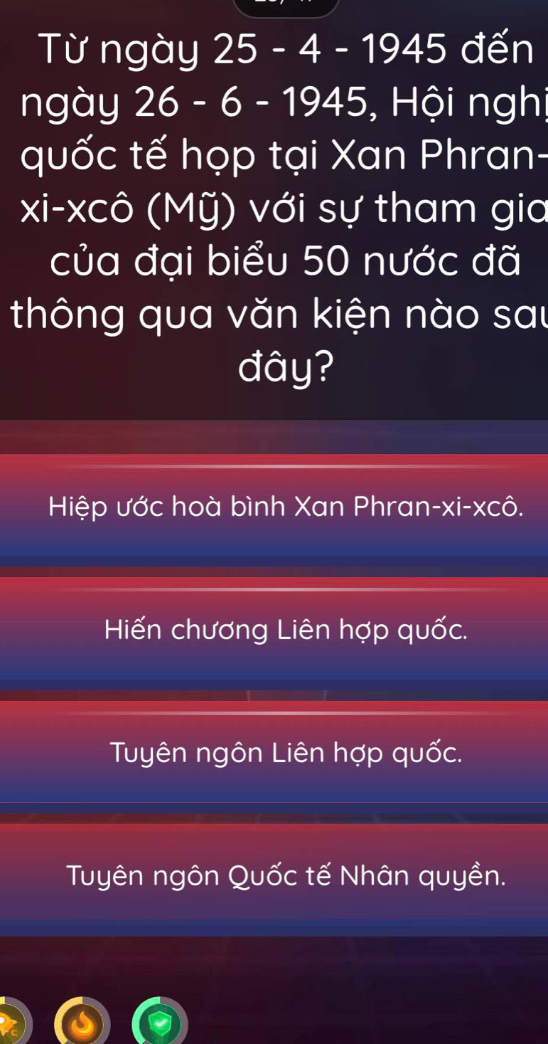 Từ ngày 25 - 4 - 1945 đến
ngày 26 - 6 - 1945, Hội nghị
quốc tế họp tại Xan Phran-
xi-xcô (Mỹ) với sự tham gia
của đại biểu 50 nước đã
thông qua văn kiện nào sau
đây?
Hiệp ước hoà bình Xan Phran-xi-xcô.
Hiến chương Liên hợp quốc.
Tuyên ngôn Liên hợp quốc.
Tuyên ngôn Quốc tế Nhân quyền.