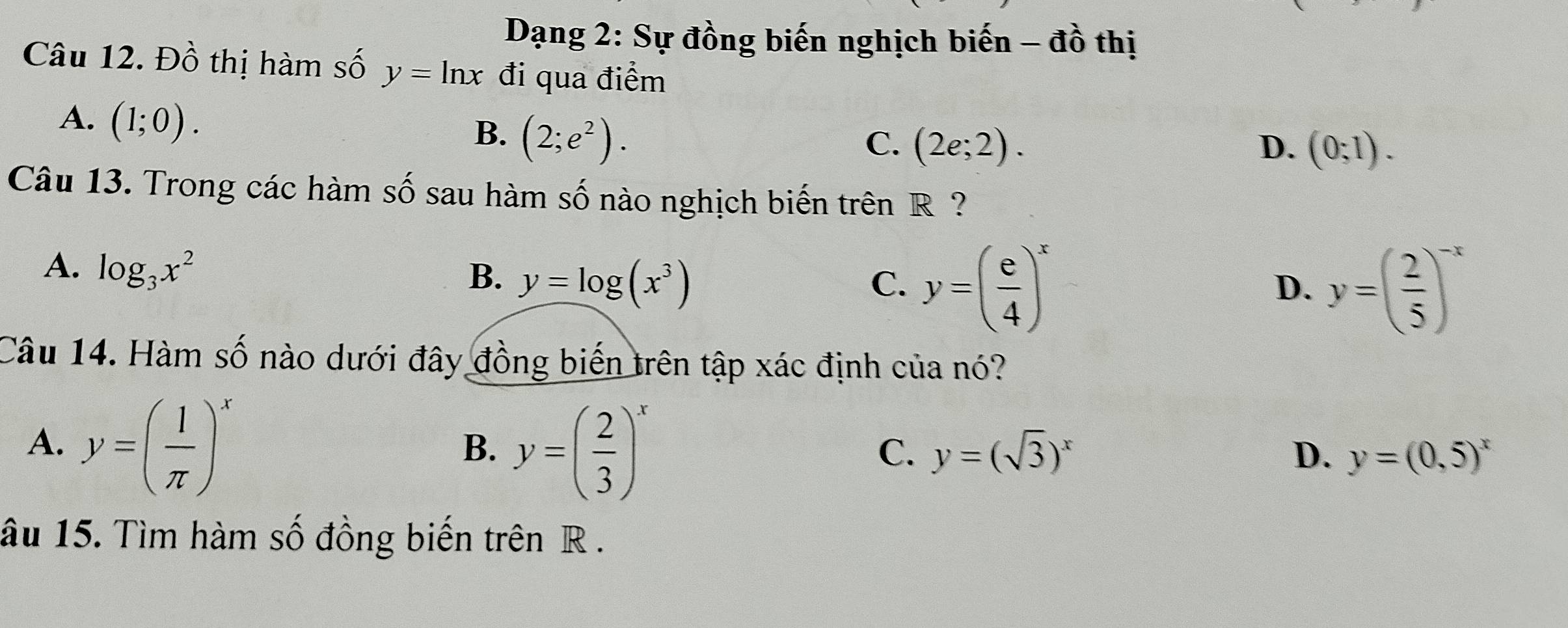 Dạng 2: Sự đồng biến nghịch biến -dhat 0 thị
Câu 12. Đồ thị hàm số y=ln x đi qua điểm
A. (1;0).
B. (2;e^2). C. (2e;2). D. (0;1). 
Câu 13. Trong các hàm số sau hàm Shat O nào nghịch biến trên R?
A. log _3x^2
B. y=log (x^3)
C. y=( e/4 )^x y=( 2/5 )^-x
D.
Câu 14. Hàm số nào dưới đây đồng biến trên tập xác định của nó?
A. y=( 1/π  )^x y=( 2/3 )^x
B.
C. y=(sqrt(3))^x D. y=(0,5)^x
âu 15. Tìm hàm số đồng biến trên R.