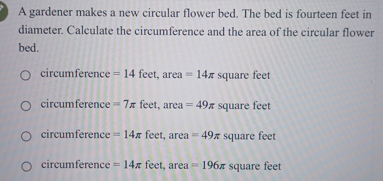 A gardener makes a new circular flower bed. The bed is fourteen feet in
diameter. Calculate the circumference and the area of the circular flower
bed.
circumference =14 feet, area =14π square feet
circumference =7π feet, area =49π square feet
circumference =14π feet, area =49π square feet
circumference =14π feet, area =196π square feet