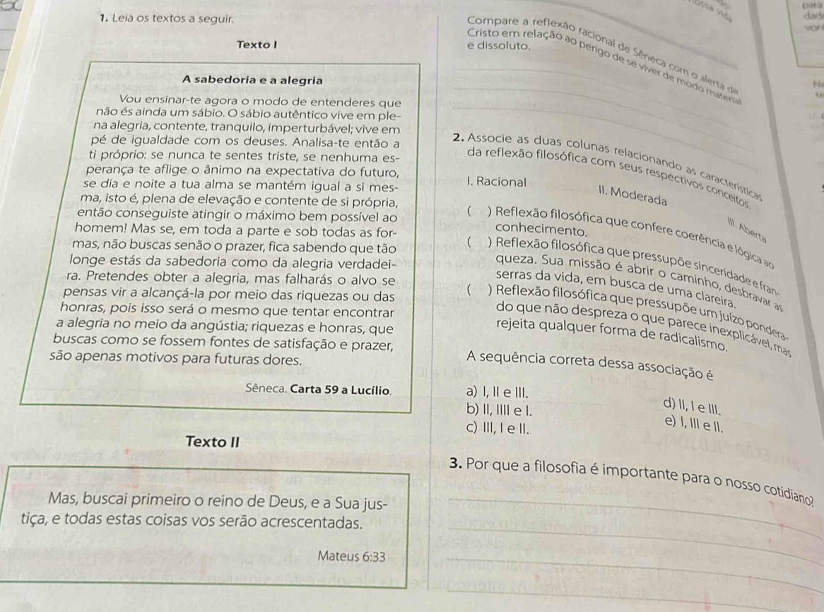 [ 
1. Leia os textos a seguir. dad
wan
Texto I e dissoluto.
Compare a reflexão racional de Sêneca com o alerta de
_Cristo em relação ao perigo de se viver de modo mate
A sabedoria e a alegria
M
`
Vou ensinar-te agora o modo de entenderes que_
não és ainda um sábio. O sábio autêntico vive em ple-
na alegria, contente, tranquilo, imperturbável; vive em
pé de igualdade com os deuses. Analisa-te então a
ti próprio: se nunca te sentes triste, se nenhuma es-
_
2. Associe as duas colunas relacionando as característica
perança te aflige o ânimo na expectativa do futuro, 1. Racional
da reflexão filosófica com seus respectivos conceitos
se dia e noite a tua alma se mantém igual a si mes-
II. Moderada
ma, isto é, plena de elevação e contente de si própria,
homem! Mas se, em toda a parte e sob todas as for-
conhecimento.
III. Aberta
então conseguiste atingir o máximo bem possível ao   ) Reflexão filosófica que confere coerência e lógica ao
mas, não buscas senão o prazer, fica sabendo que tão (  ) Reflexão filosófica que pressupõe sinceridade e fran
longe estás da sabedoria como da alegria verdadei-
ra. Pretendes obter a alegria, mas falharás o alvo se
queza. Sua missão é abrir o caminho, desbravar as
serras da vida, em busca de uma clareira.
pensas vir a alcançá-la por meio das riquezas ou das ( ) Reflexão filosófica que pressupõe um juízo pondera
honras, pois isso será o mesmo que tentar encontrar
a alegria no meio da angústia; riquezas e honras, que
do que não despreza o que parece inexplicável, mas
rejeita qualquer forma de radicalismo.
buscas como se fossem fontes de satisfação e prazer,
são apenas motivos para futuras dores.
A sequência correta dessa associação é
Sêneca. Carta 59 a Lucílio. a) I, Ⅱ eⅢI.
d) II, I e III.
b) II, IIIl e l.
e) l, I e II.
c)Ⅲ, Ie ⅢI.
Texto II
3. Por que a filosofia é importante para o nosso cotidiano?
Mas, buscai primeiro o reino de Deus, e a Sua jus-_
_
tiça, e todas estas coisas vos serão acrescentadas.
Mateus 6:33 _
_