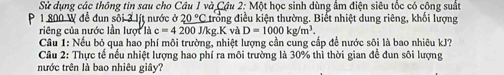 Sử dụng các thông tin sau cho Câu 1 và Cậu 2: Một học sinh dùng ẩm điện siêu tốc có công suất
1 800 W để đun sôi 3 lít nước ở 20°C trong điều kiện thường. Biết nhiệt dung riêng, khối lượng 
riêng của nước lần lượt là c=4200J/kg.K và D=1000kg/m^3. 
Cầu 1: Nếu bỏ qua hao phí môi trường, nhiệt lượng cần cung cấp để nước sôi là bao nhiêu kJ? 
Câu 2: Thực tế nếu nhiệt lượng hao phí ra môi trường là 30% thì thời gian để đun sôi lượng 
nước trên là bao nhiêu giây?