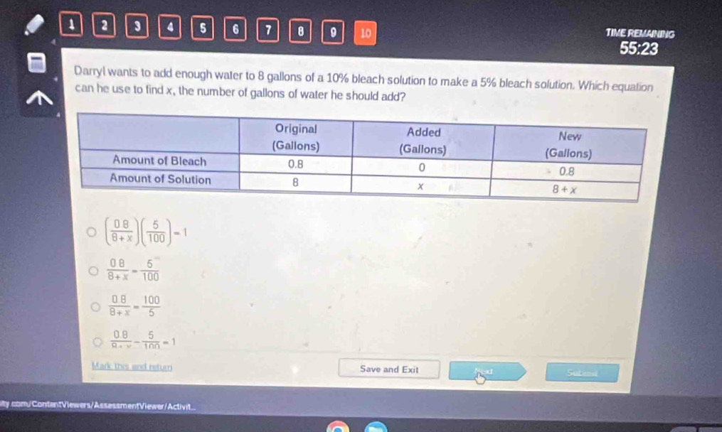 1 2 3 4 5 6 7 8 9 10 TIME REMANING
55:23
Darryl wants to add enough water to 8 gallons of a 10% bleach solution to make a 5% bleach solution. Which equation
can he use to find x, the number of gallons of water he should add?
( 08/8+x )( 5/100 )=1
 08/8+x = 5/100 
 □ 8/8+x = 100/5 
 (0.8)/R+v - 5/10n =1
Mark this and return Save and Exit Sutenal
ity.com/ContentViewers/AssessmentViewer/Activit...