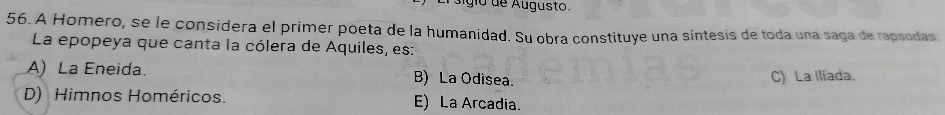 sigio de Augusto.
56. A Homero, se le considera el primer poeta de la humanidad. Su obra constituye una síntesis de toda una saga de rapsodas.
La epopeya que canta la cólera de Aquiles, es:
A) La Eneida. B) La Odisea.
C) La Ilíada.
D) Himnos Homéricos. E) La Arcadia.