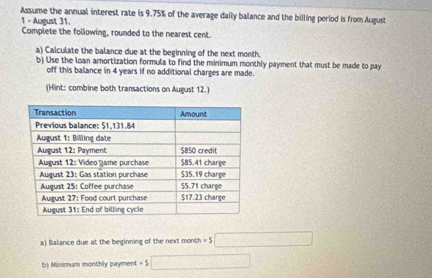 Assume the annual interest rate is 9.75% of the average daily balance and the billing period is from August 
1 - August 31. 
Complete the following, rounded to the nearest cent. 
a) Calculate the balance due at the beginning of the next month. 
b) Use the loan amortization formula to find the minimum monthly payment that must be made to pay 
off this balance in 4 years if no additional charges are made. 
(Hint: combine both transactions on August 12.) 
a) Balance due at the beginning of the next month =$□
b) Minimum monthly payment =5 □