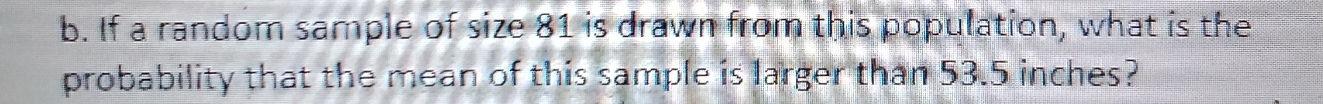 If a random sample of size 81 is drawn from this population, what is the 
probability that the mean of this sample is larger than 53.5 inches?