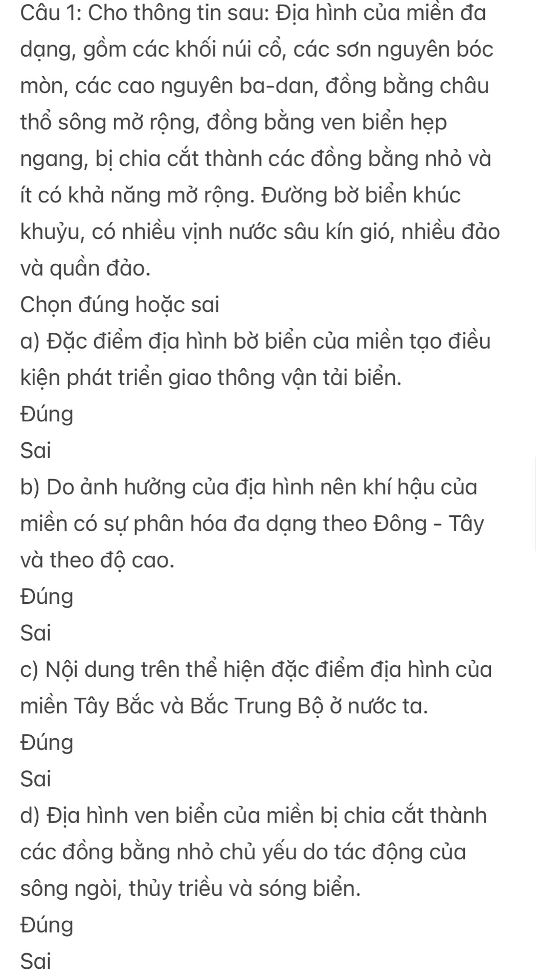 Cho thông tin sau: Địa hình của miền đa 
dạng, gồm các khối núi cổ, các sơn nguyên bóc 
mòn, các cao nguyên ba-dan, đồng bằng châu 
thổ sông mở rộng, đồng bằng ven biển hẹp 
ngang, bị chia cắt thành các đồng bằng nhỏ và 
ít có khả năng mở rộng. Đường bờ biển khúc 
khuỳu, có nhiều vịnh nước sâu kín gió, nhiều đảo 
và quần đảo. 
Chọn đúng hoặc sai 
a) Đặc điểm địa hình bờ biển của miền tạo điều 
kiện phát triển giao thông vận tải biển. 
Đúng 
Sai 
b) Do ảnh hưởng của địa hình nên khí hậu của 
miền có sự phân hóa đa dạng theo Đông - Tây 
và theo độ cao. 
Đúng 
Sai 
c) Nội dung trên thể hiện đặc điểm địa hình của 
miền Tây Bắc và Bắc Trung Bộ ở nước ta. 
Đúng 
Sai 
d) Địa hình ven biển của miền bị chia cắt thành 
các đồng bằng nhỏ chủ yếu do tác động của 
sông ngòi, thủy triều và sóng biển. 
Đúng 
Sai