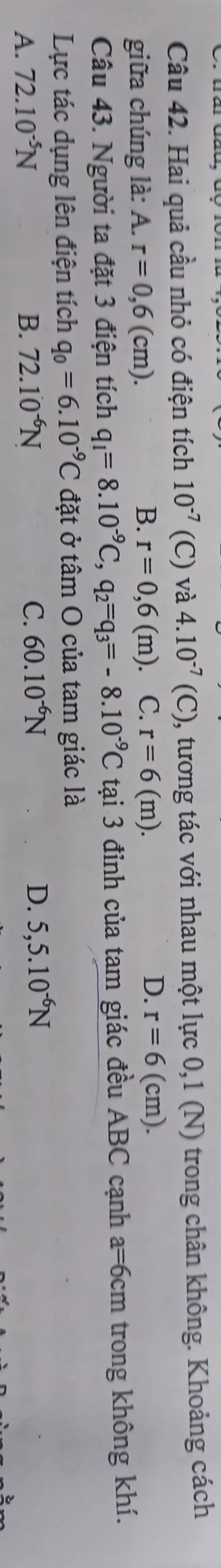 Hai quả cầu nhỏ có điện tích 10^(-7)(C) và 4.10^(-7)(C) 0, tương tác với nhau một lực 0,1 (N) trong chân không. Khoảng cách
giữa chúng là: A. r=0,6(cm).
B. r=0,6 (m) C. r=6(m). D. r=6(cm). 
Câu 43. Người ta đặt 3 điện tích q_1=8.10^(-9)C, q_2=q_3=-8.10^(-9)C tại 3 đỉnh của tam giác đều ABC cạnh a=6cm trong không khí.
Lực tác dụng lên điện tích q_0=6.10^(-9)C đặt ở tâm O của tam giác là
A. 72.10^(-5)N B. 72.10^(-6)N C. 60.10^(-6)N
D. 5,5.10^(-6)N