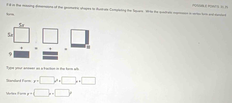 POSSIBLE POINTS. 31.25
Fill in the missing dimensions of the geometric shapes to illustrate Completing the Square. Write the quadratic expression in vertex form and standard
form.
+ = + =
9
Type your answer as a fraction in the form a/b.
Standard Form: y=□ x^2+□ x+□
Vertex Form y= □ x+□ y^2