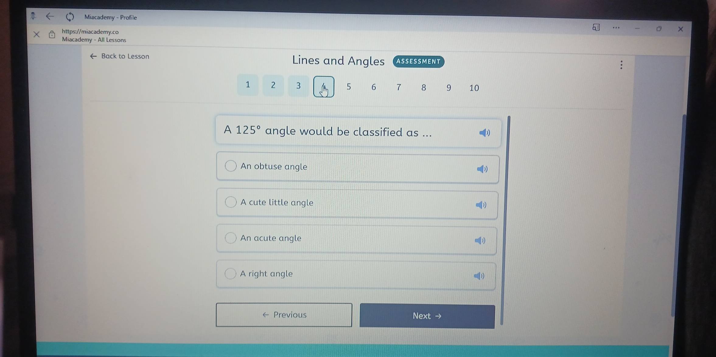 Miacademy - Profile
https://miacademy.co
Miacademy - All Lessons
Back to Lesson Lines and Angles ASSESSMENT
1 2 3 5 6 7 8 9 10
A 125° angle would be classified as ...
An obtuse angle
A cute little angle
An acute angle
A right angle
Previous Next →