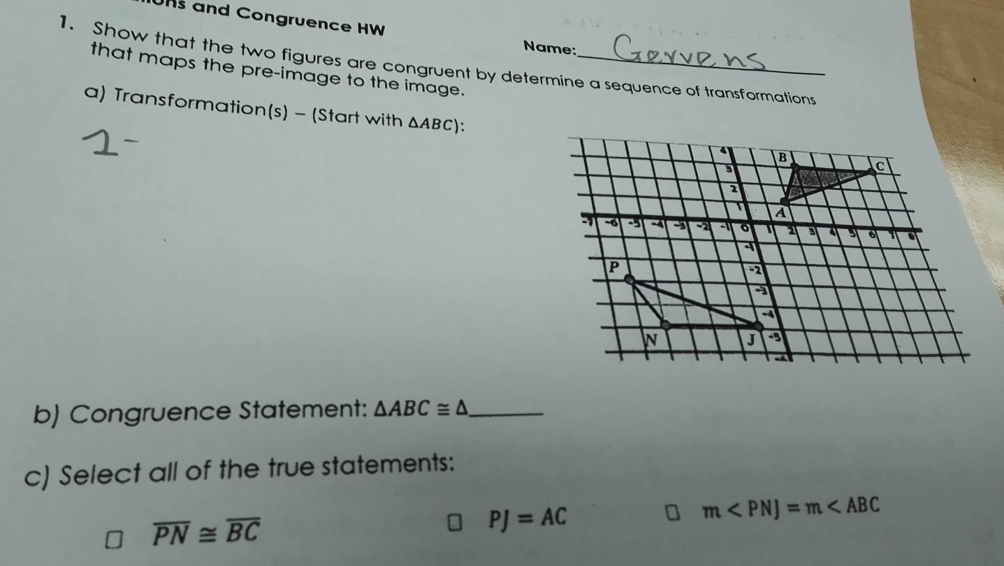 Uns and Congruence HW
Name:
1. Show that the two figures are congruent by determine a sequence of transformations
that maps the pre-image to the image.
a) Transformation(s) - (Start with △ ABC) '
b) Congruence Statement: △ ABC≌ △ _
c) Select all of the true statements:
overline PN≌ overline BC
PJ=AC
m