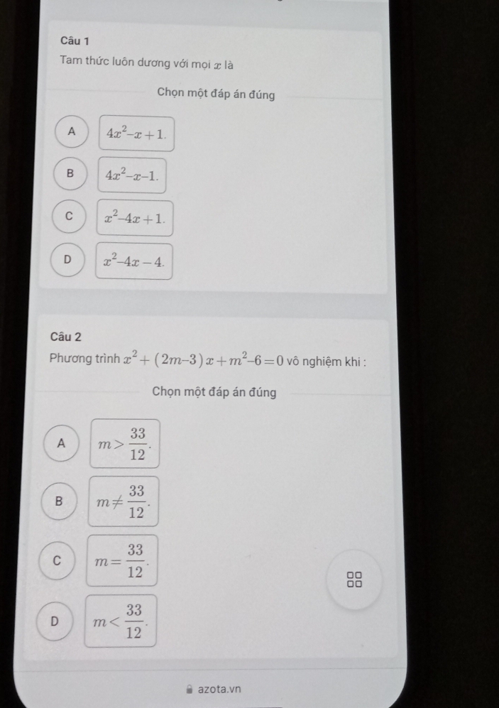 Tam thức luôn dương với mọi x là
Chọn một đáp án đúng
A 4x^2-x+1.
B 4x^2-x-1.
C x^2-4x+1.
D x^2-4x-4. 
Câu 2
Phương trình x^2+(2m-3)x+m^2-6=0 vô nghiệm khi :
Chọn một đáp án đúng
A m> 33/12 .
B m!=  33/12 .
C m= 33/12 .
□□
□□
D m . 
azota.vn