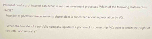 Potential conflicts of interest can occur in venture investment processes. Which of the following statements is 
FALSE? 
Founder of portfolio firm as minority shareholder is concerned about expropriation by VCs. 
When the founder of a portfolio company liquidates a portion of its ownership, VCs want to retain the ¡"right of 
first offer and refusal¡±?