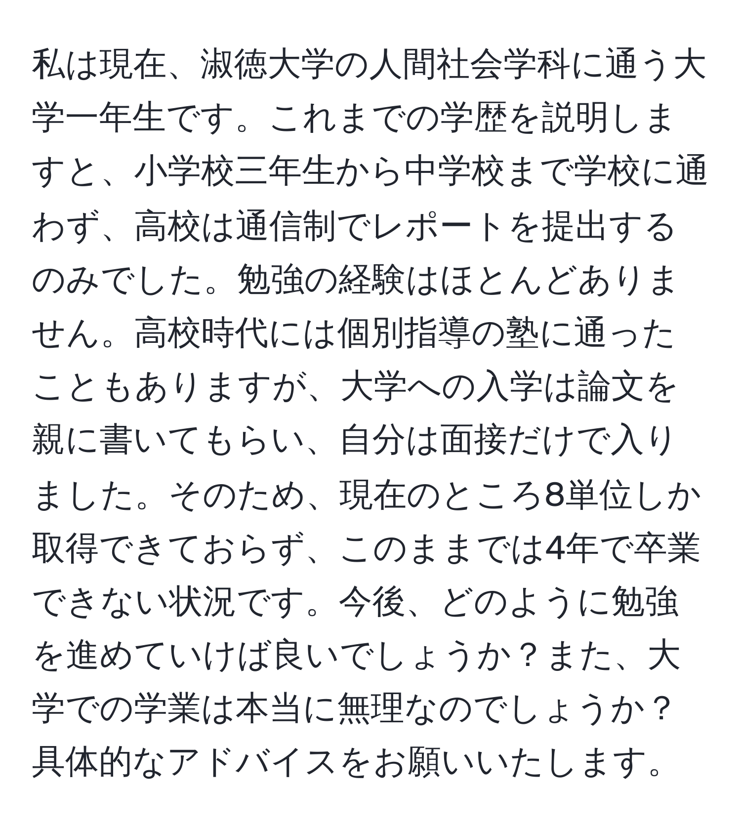 私は現在、淑徳大学の人間社会学科に通う大学一年生です。これまでの学歴を説明しますと、小学校三年生から中学校まで学校に通わず、高校は通信制でレポートを提出するのみでした。勉強の経験はほとんどありません。高校時代には個別指導の塾に通ったこともありますが、大学への入学は論文を親に書いてもらい、自分は面接だけで入りました。そのため、現在のところ8単位しか取得できておらず、このままでは4年で卒業できない状況です。今後、どのように勉強を進めていけば良いでしょうか？また、大学での学業は本当に無理なのでしょうか？具体的なアドバイスをお願いいたします。