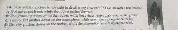 Describe the picture to the right in detail using Newton’s 3^(st) Law and action reaction pair.
A Hot gases push out, while the rocket pushes forward.
B The ground pushes up on the rocket, while hot exhaust gases push down on the ground.
C_The rocket pushes down on the atmosphere, while gravity pushes up on the rocket.
D Gravity pushes down on the rocket, while the atmosphere pushes up on the rocket.