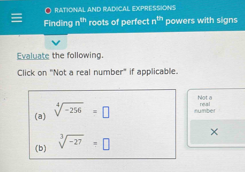 RATIONAL AND RADICAL EXPRESSIONS 
Finding n^(th) roots of perfect n^(th) powers with signs 
Evaluate the following. 
Click on "Not a real number" if applicable. 
Not a 
(a) sqrt[4](-256)=□
real 
number 
X 
(b)
sqrt[3](-27)=□