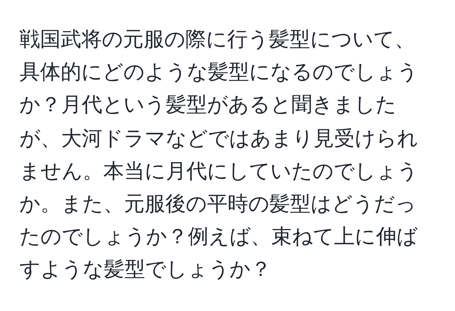 戦国武将の元服の際に行う髪型について、具体的にどのような髪型になるのでしょうか？月代という髪型があると聞きましたが、大河ドラマなどではあまり見受けられません。本当に月代にしていたのでしょうか。また、元服後の平時の髪型はどうだったのでしょうか？例えば、束ねて上に伸ばすような髪型でしょうか？